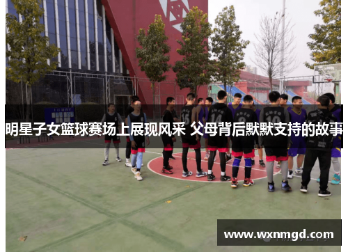明星子女篮球赛场上展现风采 父母背后默默支持的故事