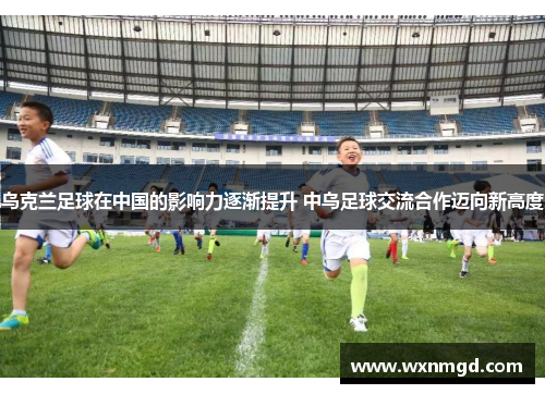 乌克兰足球在中国的影响力逐渐提升 中乌足球交流合作迈向新高度