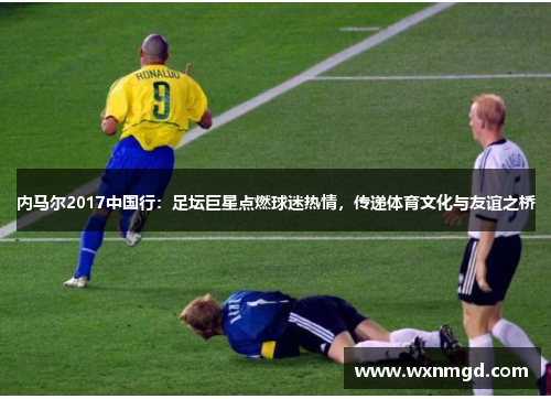 内马尔2017中国行：足坛巨星点燃球迷热情，传递体育文化与友谊之桥