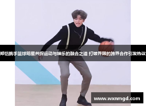 郑恺携手篮球明星共探运动与娱乐的融合之道 打破界限的跨界合作引发热议
